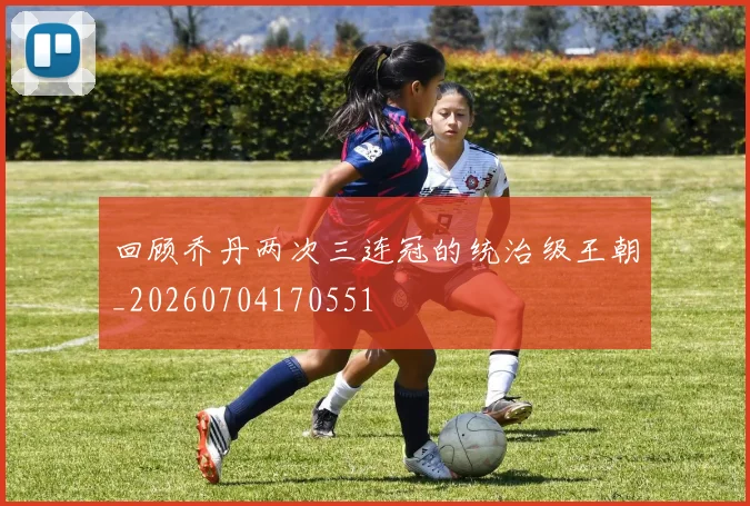 回顾乔丹两次三连冠的统治级王朝_20260704170551