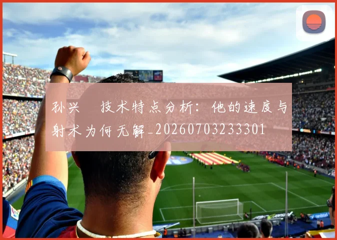 孙兴慜技术特点分析：他的速度与射术为何无解_20260703233301