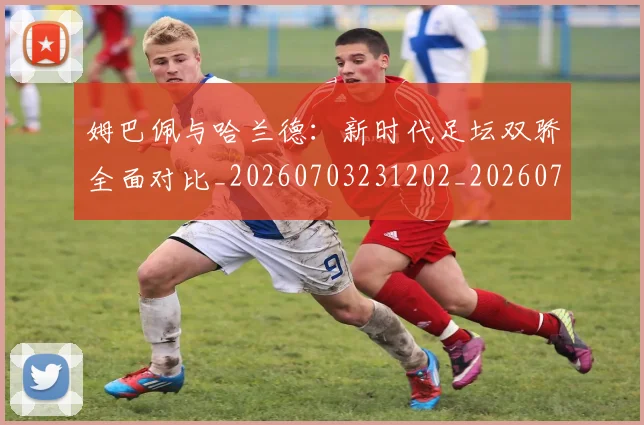 姆巴佩与哈兰德：新时代足坛双骄全面对比_20260703231202_20260722150708