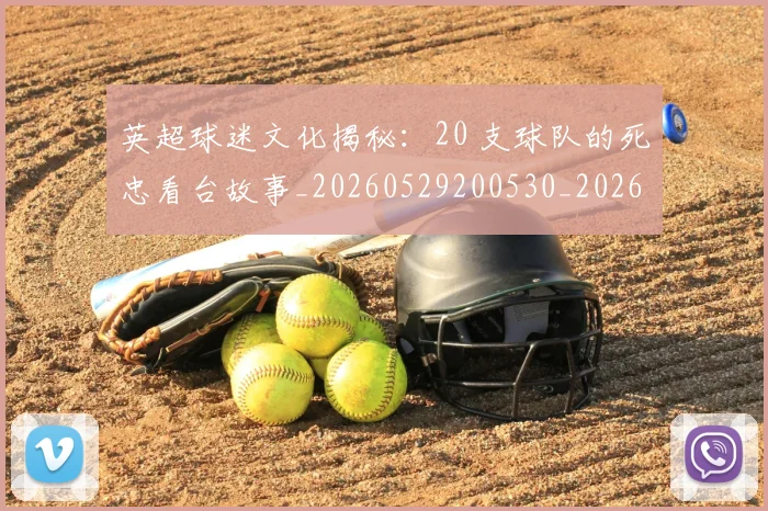 英超球迷文化揭秘：20 支球队的死忠看台故事_20260529200530_20260710005639