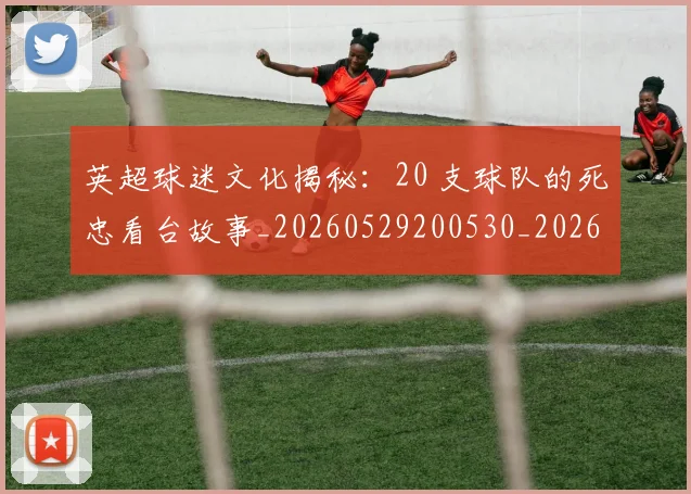 英超球迷文化揭秘:20 支球队的死忠看台故事_20260529200530_20260710005639