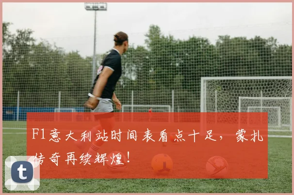 F1意大利站时间表看点十足，蒙扎传奇再续辉煌！