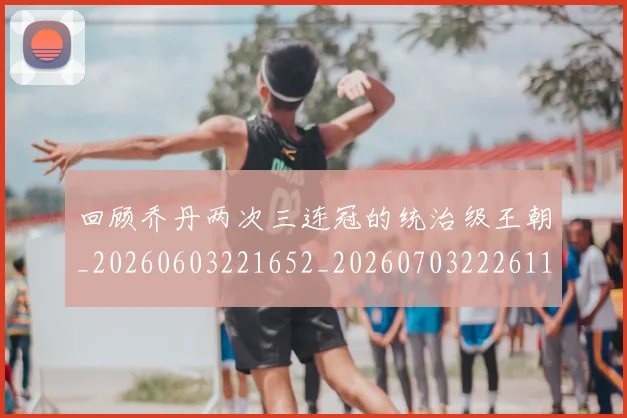 回顾乔丹两次三连冠的统治级王朝_20260603221652_20260703222611_20260719160733