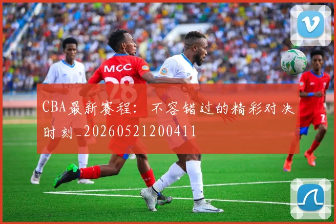 CBA最新赛程：不容错过的精彩对决时刻_20260521200411