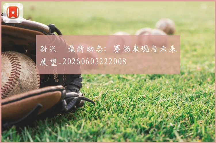 孙兴慜最新动态:赛场表现与未来展望_20260603222008