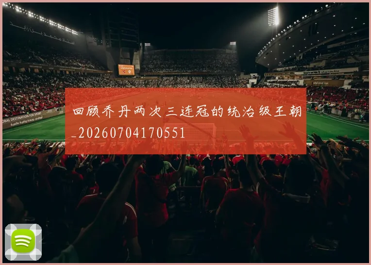 回顾乔丹两次三连冠的统治级王朝_20260704170551