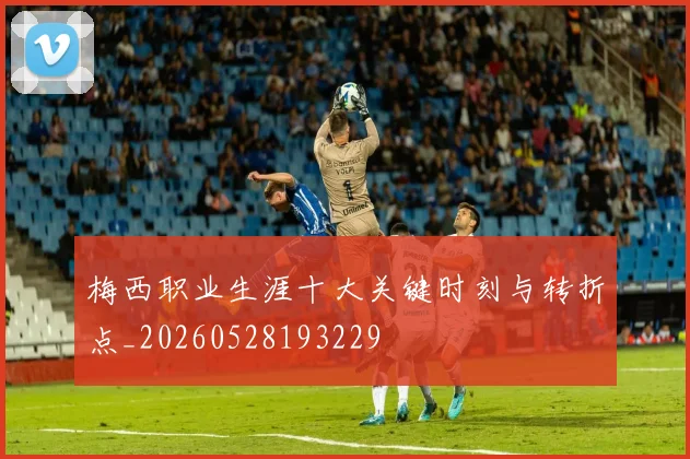 梅西职业生涯十大关键时刻与转折点_20260528193229