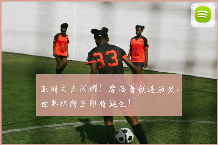 亚洲之光闪耀！摩洛哥创造历史，世界杯新王即将诞生！