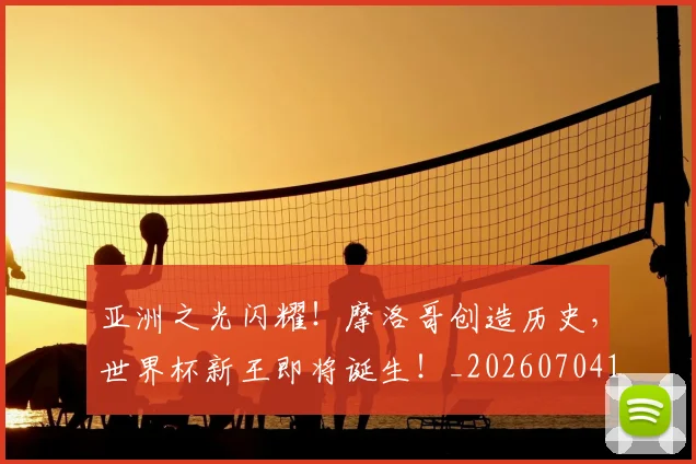 亚洲之光闪耀！摩洛哥创造历史，世界杯新王即将诞生！_20260704164451